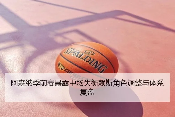 阿森纳季前赛暴露中场失衡赖斯角色调整与体系复盘